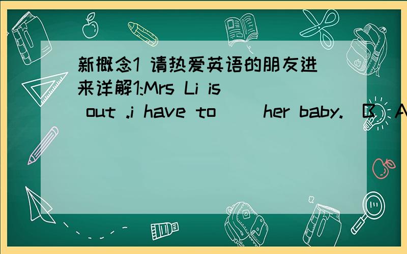 新概念1 请热爱英语的朋友进来详解1:Mrs Li is out .i have to __her baby.(B)A :look around B:look up C:look for D :look after 2:You'd better take the money__you.(D)A ;to B :for C:of D :with3:What do you mean __