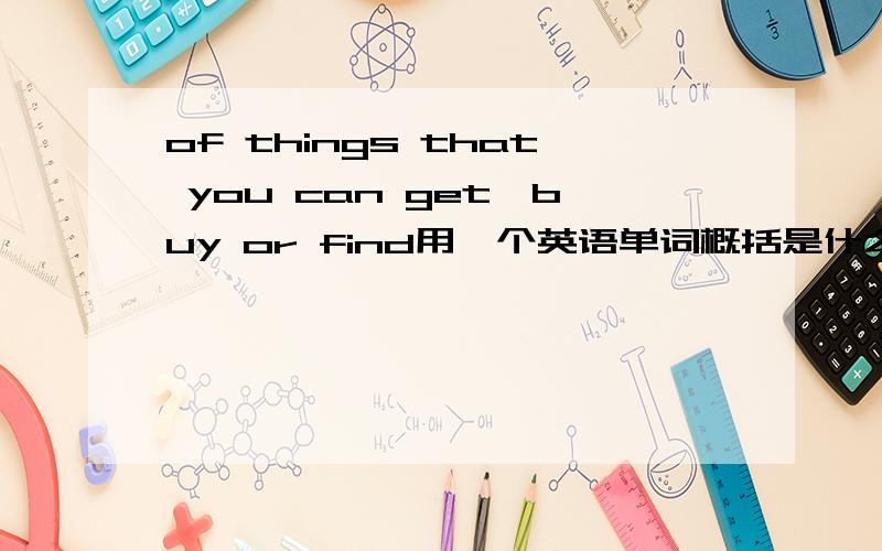 of things that you can get,buy or find用一个英语单词概括是什么