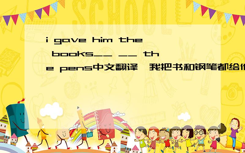 i gave him the books__ __ the pens中文翻译,我把书和钢笔都给他了