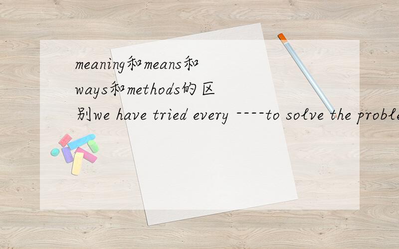 meaning和means和ways和methods的区别we have tried every ----to solve the problem.a.meaning b.means c.ways d.methods为什么选b
