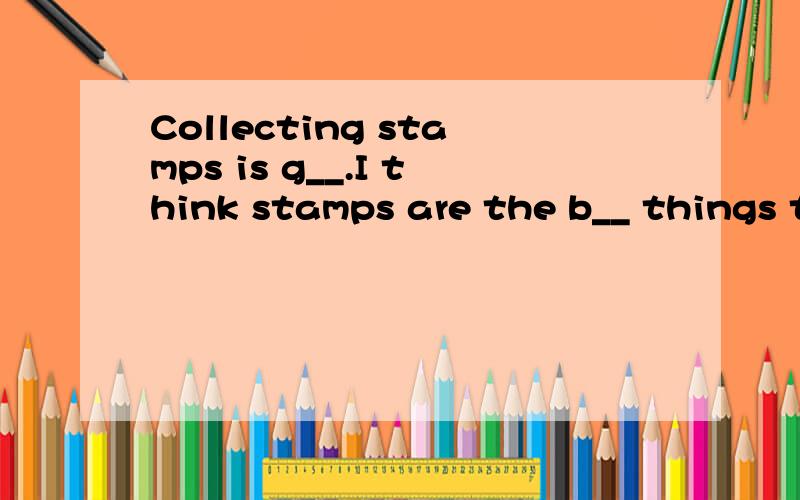 Collecting stamps is g__.I think stamps are the b__ things to collect.