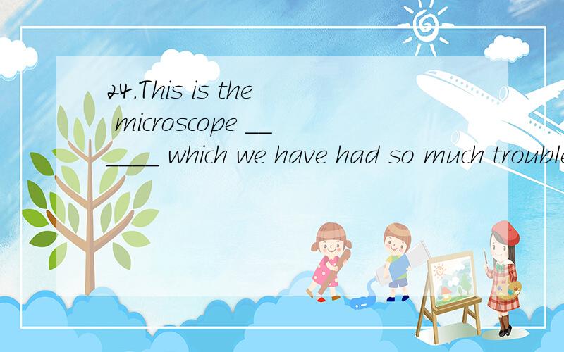 24.This is the microscope ______ which we have had so much trouble.A) at B) from C) of D) with为什么是D呢,of不行吗
