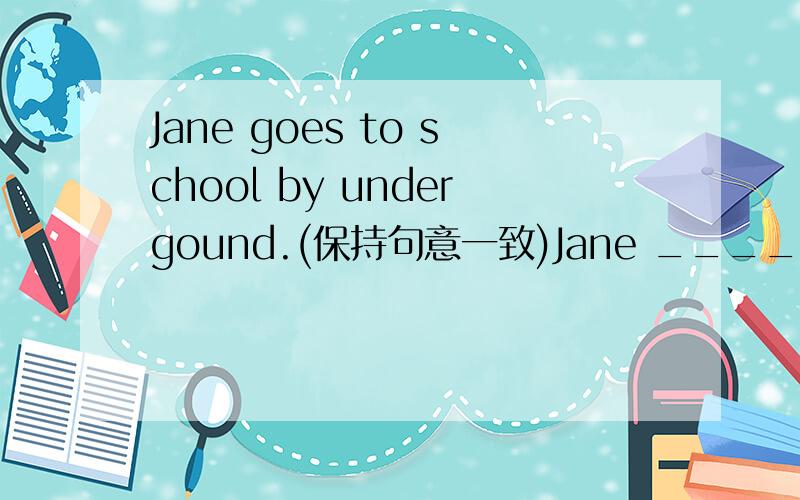 Jane goes to school by undergound.(保持句意一致)Jane ______ ______ undergound to school.