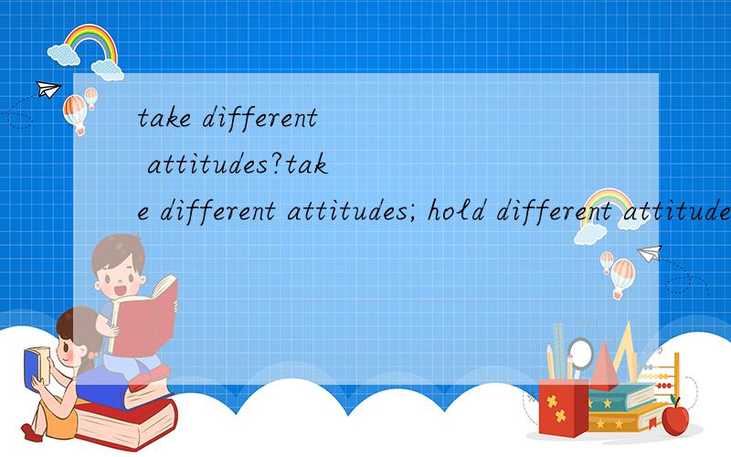 take different attitudes?take different attitudes; hold different attitudes; come up with different attitudes.这几个都是什么意思?