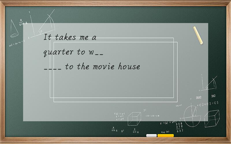 It takes me a quarter to w______ to the movie house