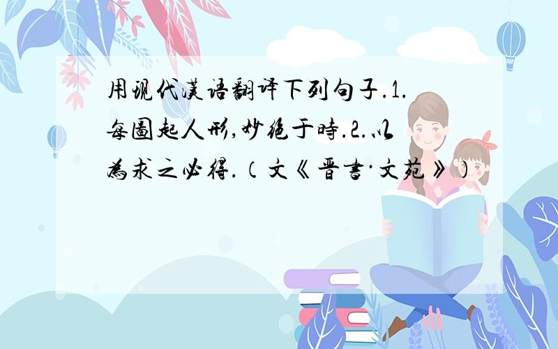 用现代汉语翻译下列句子.1.每图起人形,妙绝于时.2.以为求之必得.（文《晋书·文苑》）
