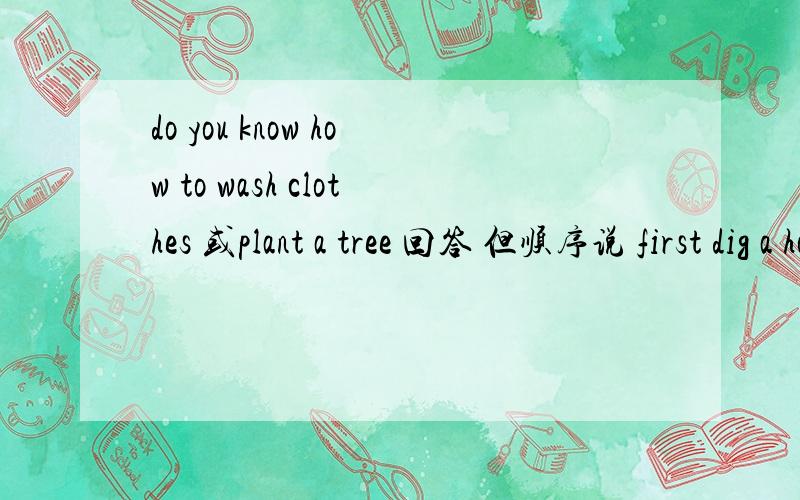 do you know how to wash clothes 或plant a tree 回答 但顺序说 first dig a hole then ...