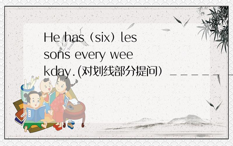He has（six）lessons every weekday.(对划线部分提问）_____ ______ _______he ______?