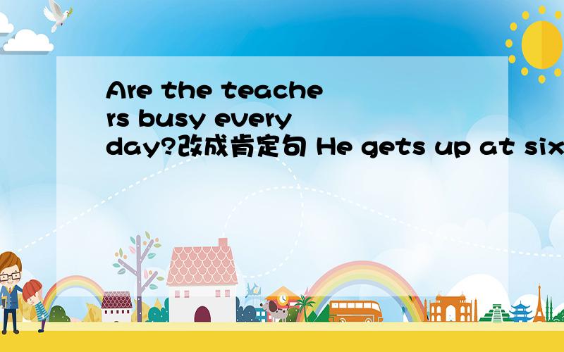 Are the teachers busy every day?改成肯定句 He gets up at six thirty.提问 He has seven lessons a day一般疑问句Put your feet together.改成否定句