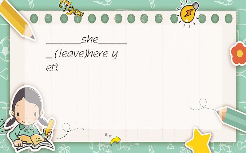 ______she______(leave)here yet?