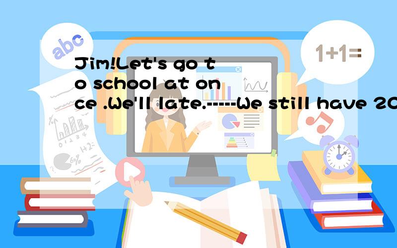 Jim!Let's go to school at once .We'll late.-----We still have 20 minutes leftA.No problemB.Not hurryC.Take it easyD.That's all right