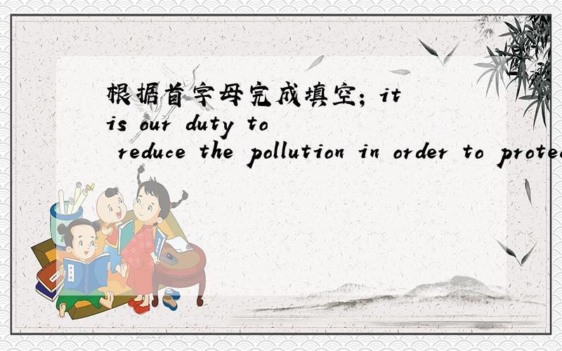 根据首字母完成填空; it is our duty to reduce the pollution in order to protect the e[ ]