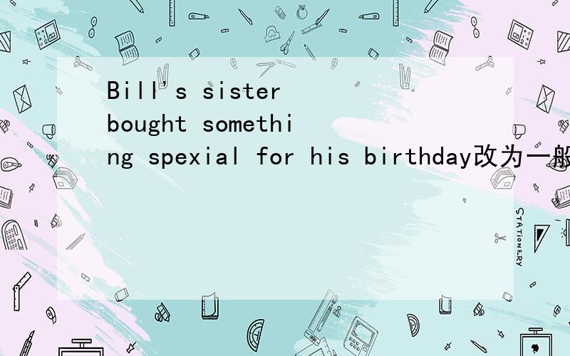 Bill's sister bought something spexial for his birthday改为一般疑问句