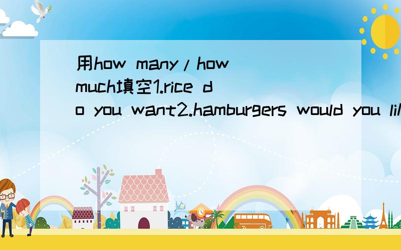 用how many/how much填空1.rice do you want2.hamburgers would you likes?3.water is there in the glass?4.apples do they need?5.bags of rice do we have