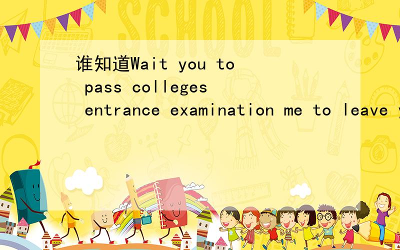 谁知道Wait you to pass colleges entrance examination me to leave you.这句英语的意思谢谢
