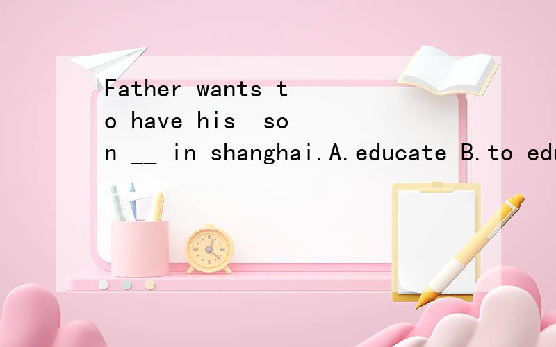 Father wants to have his  son __ in shanghai.A.educate B.to educate C.educating D.educated作业都是这类题~.是不是都用have sth done来做?谢谢帮忙解释下~