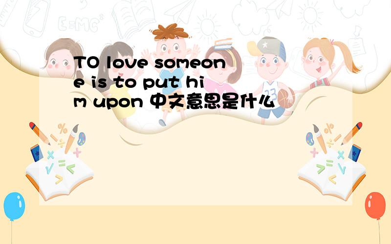 TO love someone is to put him upon 中文意思是什么
