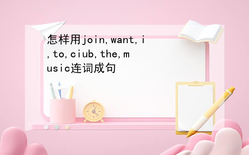 怎样用join,want,i,to,ciub,the,music连词成句