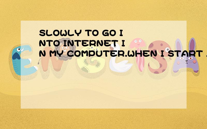 SLOWLY TO GO INTO INTERNET IN MY COMPUTER.WHEN I START ,I FEELING VERY SLOWLY TO GO INTO INTERNET,BEFORE 10-20 MIN IT CAN NOT GO INTO INTERNET.