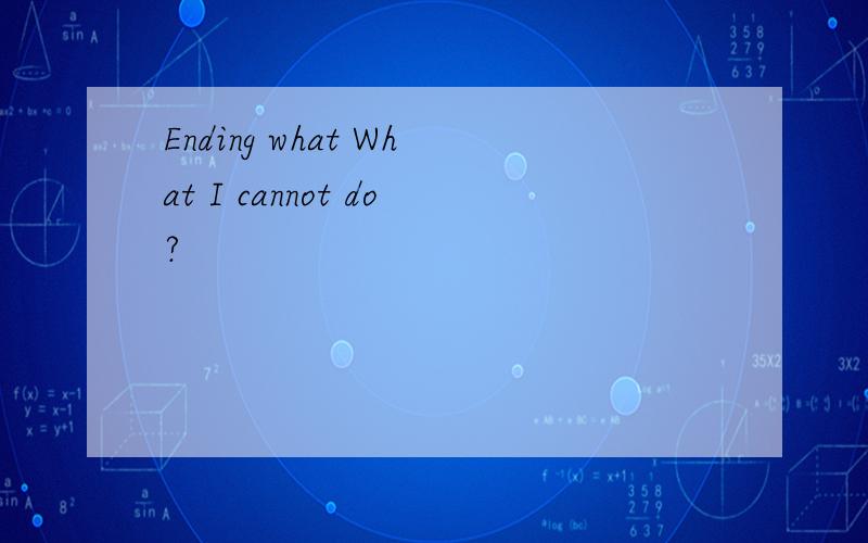 Ending what What I cannot do?