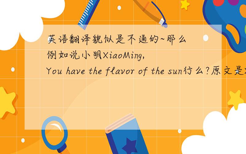 英语翻译貌似是不通的~那么 例如说小明XiaoMing,You have the flavor of the sun行么?原文是XXX,你有阳光的味道~