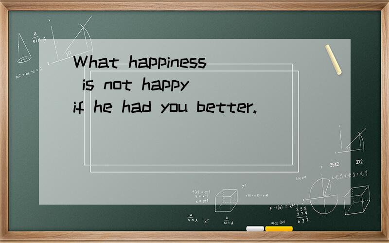 What happiness is not happy if he had you better.