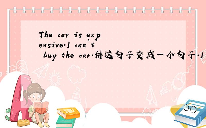 The car is expensive.I can't buy the car.讲这句子变成一个句子.I can't buy the car _______ it is too expensive.