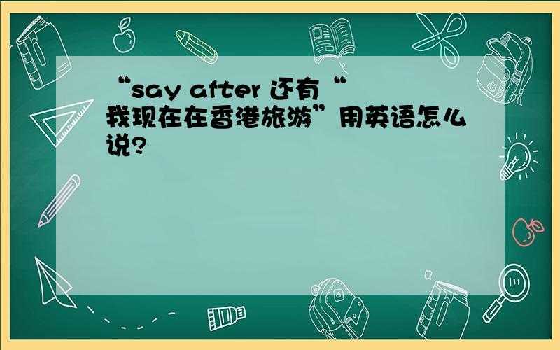 “say after 还有“我现在在香港旅游”用英语怎么说?