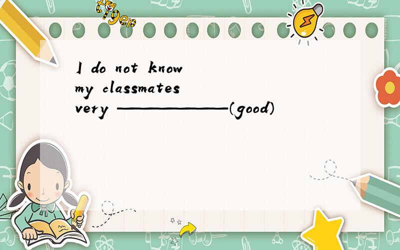 I do not know my classmates very ——————（good）
