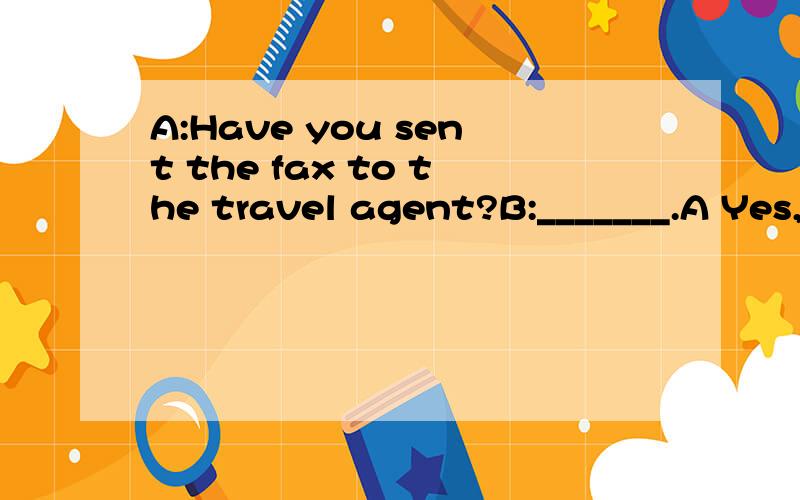 A:Have you sent the fax to the travel agent?B:_______.A Yes,I do B Yes,I have C Yes,I've don