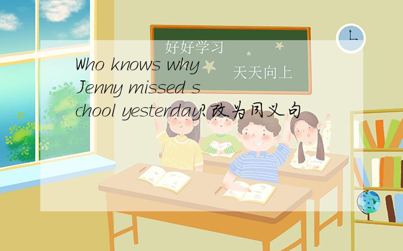 Who knows why Jenny missed school yesterday?改为同义句
