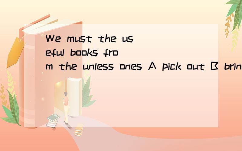 We must the useful books from the unless ones A pick out B bring out C sort out D work out