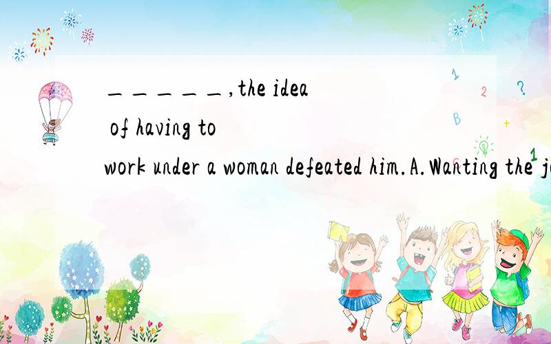 _____,the idea of having to work under a woman defeated him.A.Wanting the job very much B.Althoug wanting the job badly C.Though he wanted the job very much D.He wanted the job badly能具体的讲一下吗?老师上课说是分词作状语,哪能具