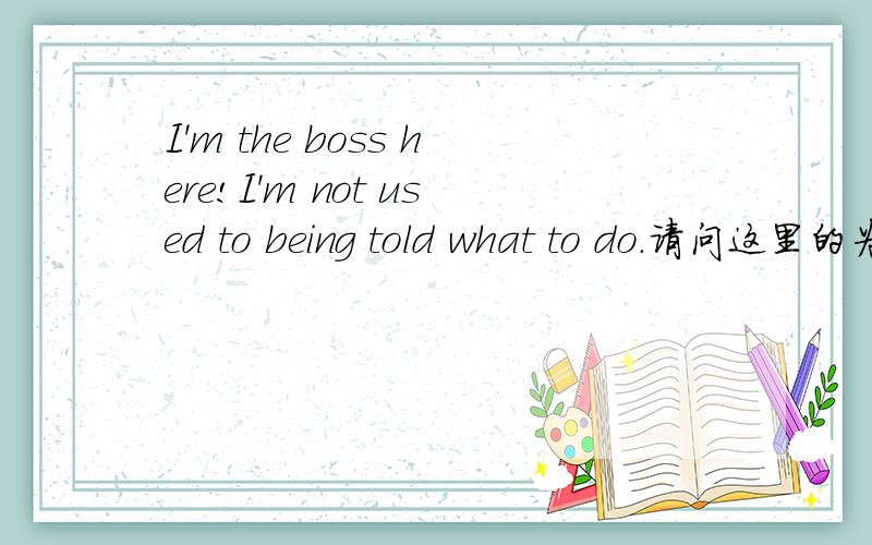 I'm the boss here!I'm not used to being told what to do.请问这里的为什么要用be told 被动呢?