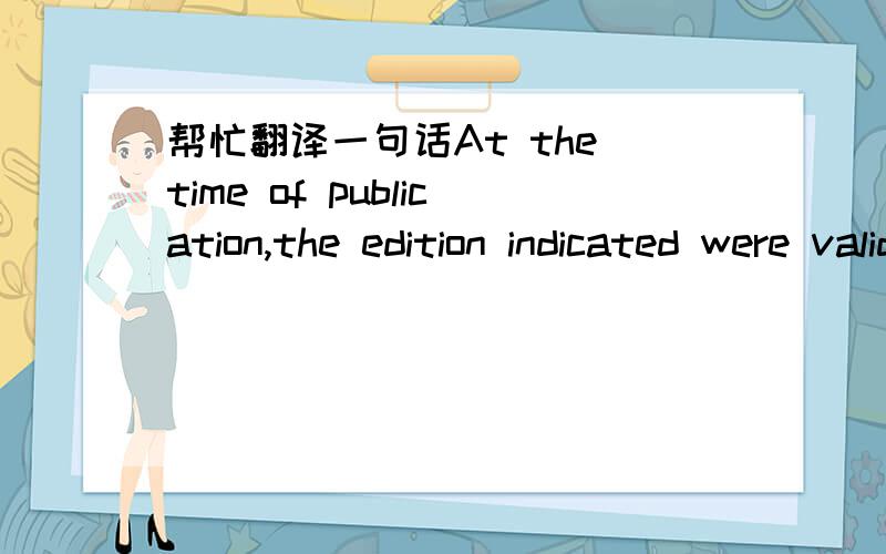 帮忙翻译一句话At the time of publication,the edition indicated were valid.