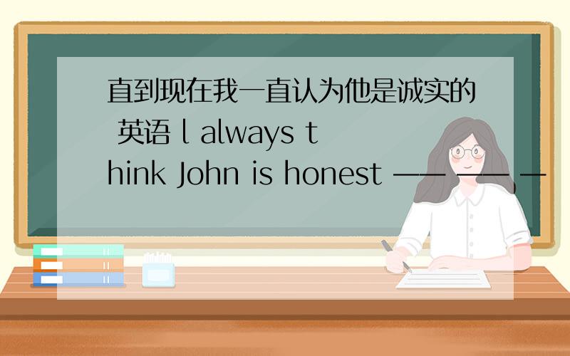 直到现在我一直认为他是诚实的 英语 l always think John is honest —— —— —