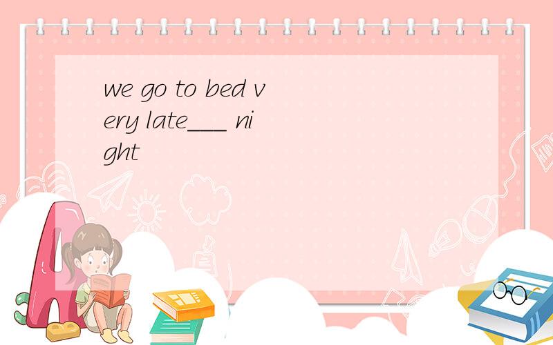 we go to bed very late___ night