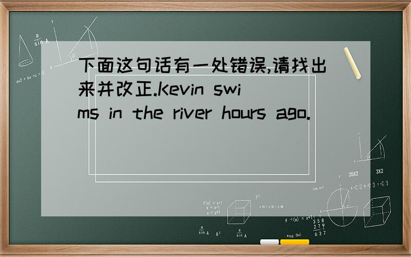 下面这句话有一处错误,请找出来并改正.Kevin swims in the river hours ago.
