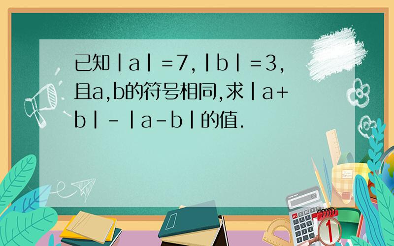 已知|a|＝7,|b|＝3,且a,b的符号相同,求|a＋b|－|a－b|的值.