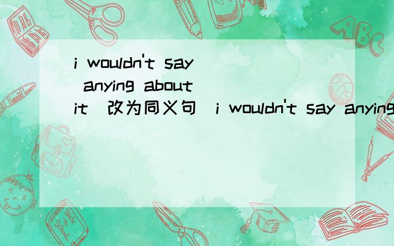 i wouldn't say anying about it(改为同义句)i wouldn't say anying about it.(改为同义句)I-------say--------about it.