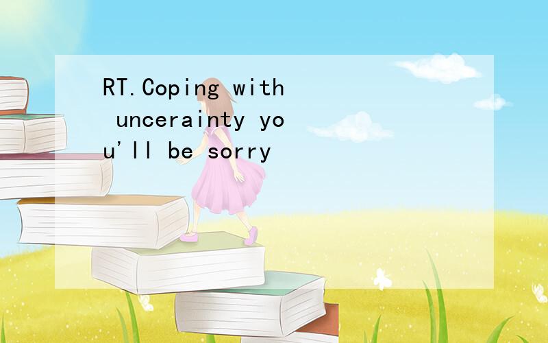 RT.Coping with uncerainty you'll be sorry