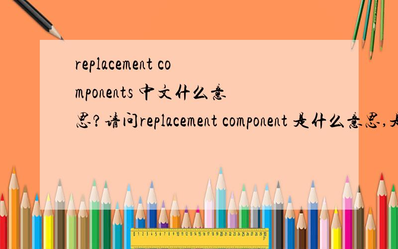 replacement components 中文什么意思?请问replacement component 是什么意思,是