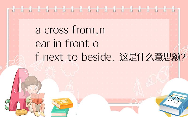 a cross from,near in front of next to beside. 这是什么意思额? 不懂 高人求解加速回答  现在在线!!!