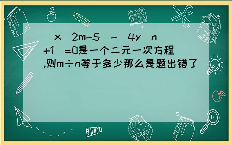 (x^2m-5)-(4y^n+1)=0是一个二元一次方程,则m÷n等于多少那么是题出错了