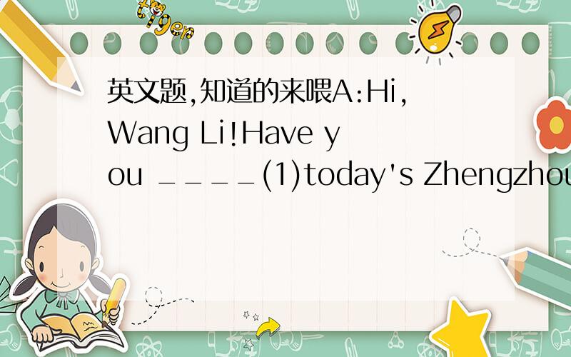 英文题,知道的来喂A:Hi,Wang Li!Have you ____(1)today's Zhengzhou Evening Paper?B:Not ____(2).What does it ____(3)?A:It says a pupil was riding to school when a car ____(4) him.B:Oh,dear!Things ____(5) this often happen in busy streets._____(6)