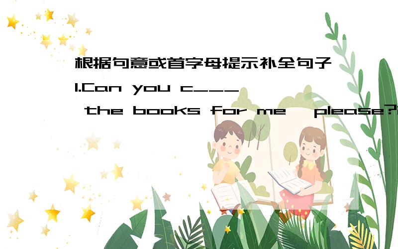 根据句意或首字母提示补全句子1.Can you c___ the books for me ,please?2.She is a_____ that the teacher will tell her parents about this