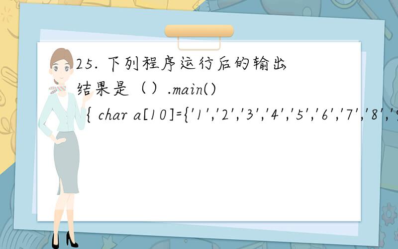 25. 下列程序运行后的输出结果是（）.main()    { char a[10]={'1','2','3','4','5','6','7','8','9',0},*p;      int i=8;      p=a+i;      printf(