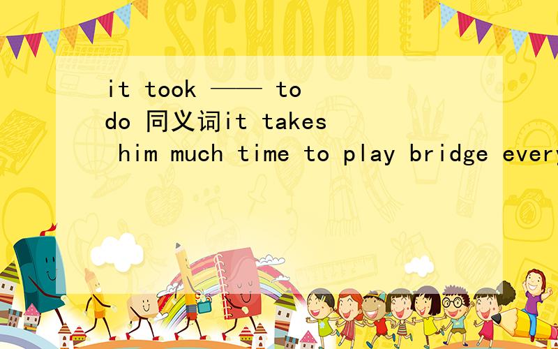 it took —— to do 同义词it takes him much time to play bridge every day.he — too much time — playing bridge every day.what was your father ten years ago?what— your father — ten years ago?（同义句）