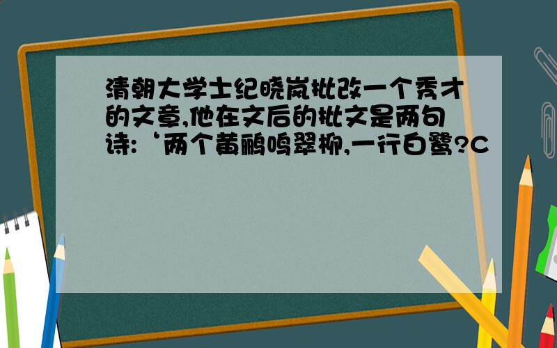 清朝大学士纪晓岚批改一个秀才的文章,他在文后的批文是两句诗:‘两个黄鹂鸣翠柳,一行白鹭?C