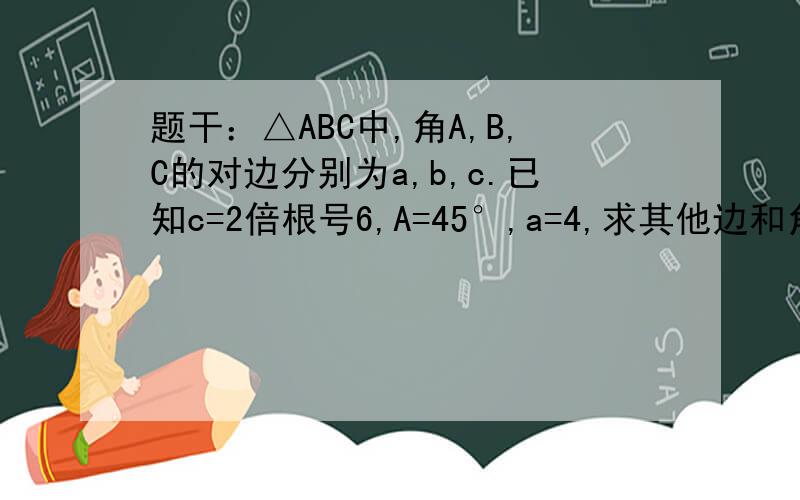 题干：△ABC中,角A,B,C的对边分别为a,b,c.已知c=2倍根号6,A=45°,a=4,求其他边和角步骤详细0 0算出结果